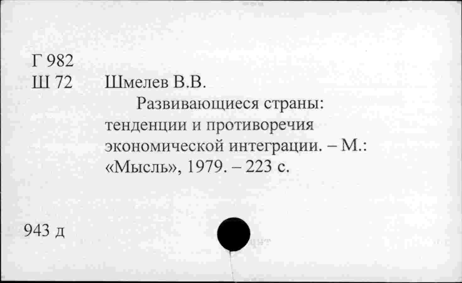 ﻿Г 982
Ш 72	Шмелев В.В.
Развивающиеся страны: тенденции и противоречия экономической интеграции. - М.: «Мысль», 1979. - 223 с.
943 д